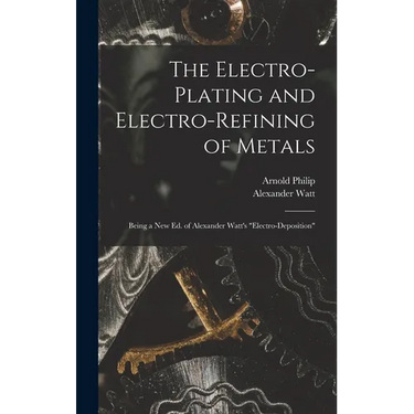 The Electro-Plating and Electro-Refining of Metals: Being a New Ed. of Alexander Watt's "Electro-Deposition"