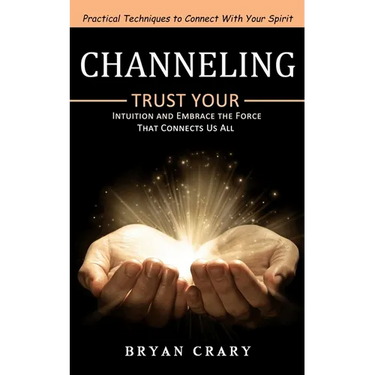 Channeling: Practical Techniques to Connect With Your Spirit (Trust Your Intuition and Embrace the Force That Connects Us All)