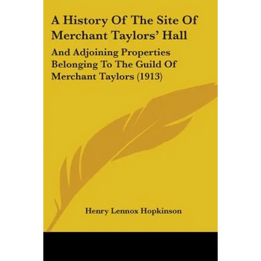 A History Of The Site Of Merchant Taylors' Hall: And Adjoining Properties Belonging To The Guild Of Merchant Taylors (1913)