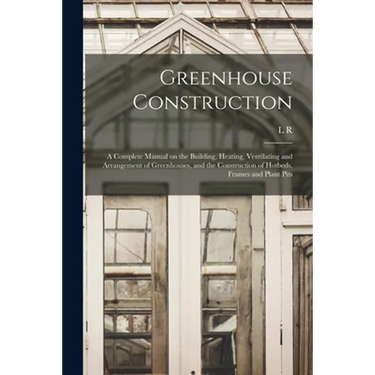 Greenhouse Construction: A Complete Manual on the Building, Heating, Ventilating and Arrangement of Greenhouses, and the Construction of Hotbed
