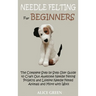 Needle Felting for Beginners: The Complete Step by Step User Guide to Craft Out Awesome Needle Felting Projects and Lifelike Needle Felted Animals and