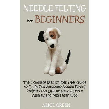 Needle Felting for Beginners: The Complete Step by Step User Guide to Craft Out Awesome Needle Felting Projects and Lifelike Needle Felted Animals and