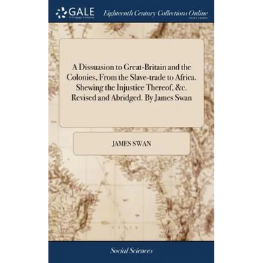 A Dissuasion to Great-Britain and the Colonies, From the Slave-trade to Africa. Shewing the Injustice Thereof, &c. Revised and Abridged. By James Swan