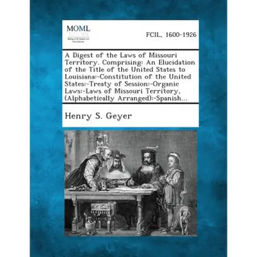A Digest of the Laws of Missouri Territory. Comprising: An Elucidation of the Title of the United States to Louisiana: -Constitution of the United S