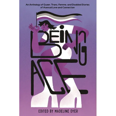 Being Ace: An Anthology of Queer, Trans, Femme, and Disabled Stories of Asexual Love and Connection