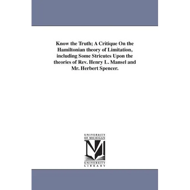Know the Truth; A Critique On the Hamiltonian theory of Limitation, including Some Stricutes Upon the theories of Rev. Henry L. Mansel and Mr. Herbert