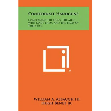 Confederate Handguns: Concerning The Guns, The Men Who Made Them, And The Times Of Their Use