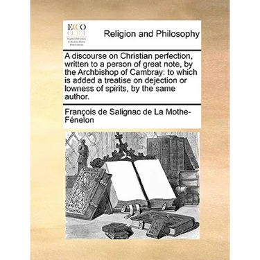A discourse on Christian perfection, written to a person of great note, by the Archbishop of Cambray: to which is added a treatise on dejection or low