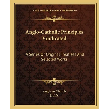 Anglo-Catholic Principles Vindicated: A Series Of Original Treatises And Selected Works