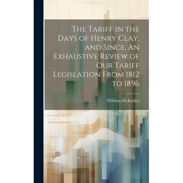 The Tariff in the Days of Henry Clay, and Since. An Exhaustive Review of our Tariff Legislation From 1812 to 1896