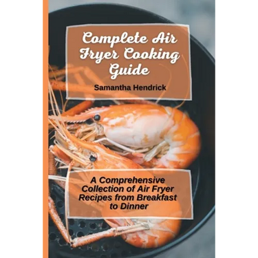 Complete Air Fryer Cooking Guide: A Comprehensive Collection of Air Fryer Recipes from Breakfast to Dinner
