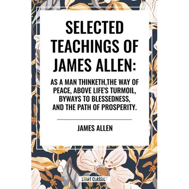 Selected Teachings of James Allen: As a Man Thinketh, the Way of Peace, Above Life's Turmoil, Byways to Blessedness, and the Path of Prosperity.