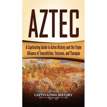 Aztec: A Captivating Guide to Aztec History and the Triple Alliance of Tenochtitlan, Tetzcoco, and Tlacopan