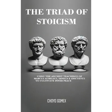 The Triad of Stoicism: The Ancient Teachings of Marcus Aurelius, Seneca & Epictetus To Cultivate Inner Peace