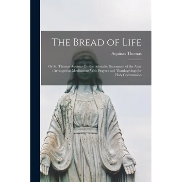 The Bread of Life: Or St. Thomas Aquinas On the Adorable Sacrament of the Altar: Arranged as Meditations With Prayers and Thanksgivings for Holy Commu