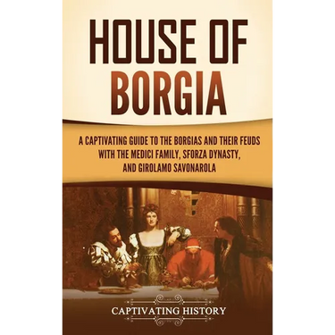 House of Borgia: A Captivating Guide to the Borgias and Their Feuds with the Medici Family, Sforza Dynasty, and Girolamo Savonarola