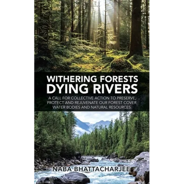 Withering Forests Dying Rivers: A Call for Collective Action to Preserve, Protect and Rejuvenate Our Forest Cover, Water Bodies and Natural Resources.