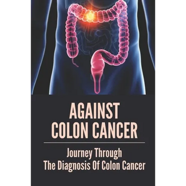 Against Colon Cancer: Journey Through The Diagnosis Of Colon Cancer: Colon Cancer Told With Compassion