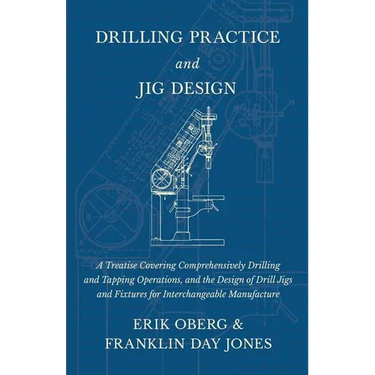 Drilling Practice and Jig Design - A Treatise Covering Comprehensively Drilling and Tapping Operations, and the Design of Drill Jigs and Fixtures for