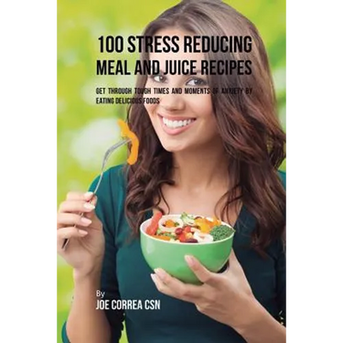100 Stress Reducing Meal and Juice Recipes: Get Through Tough Times and Moments of Anxiety by Eating Delicious Foods