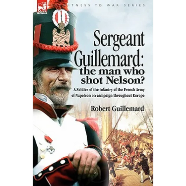 Sergeant Guillemard: The Man Who Shot Nelson? a Soldier of the Infantry of the French Army of Napoleon on Campaign Throughout Europe