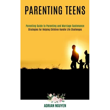 Parenting Teens: Strategies for Helping Children Handle Life Challenges (Parenting Guide to Parenting and Marriage Sustenance)