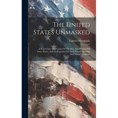 The United States Unmasked: A Search Into The Causes Of The Rise And Progress Of These States, And An Exposure Of Their Present Material And Moral Con