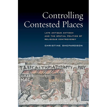 Controlling Contested Places: Late Antique Antioch and the Spatial Politics of Religious Controversy