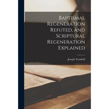 Baptismal Regeneration Refuted, and Scriptural Regeneration Explained