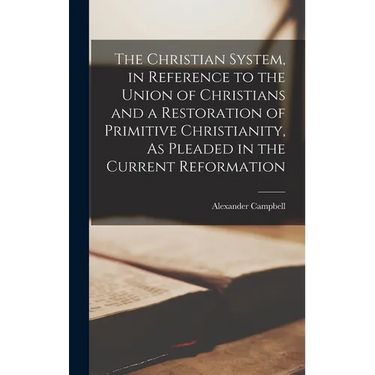 The Christian System, in Reference to the Union of Christians and a Restoration of Primitive Christianity, As Pleaded in the Current Reformation
