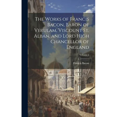 The Works of Francis Bacon, Baron of Verulam, Viscount St. Alban, and Lord High Chancellor of England; Volume 6
