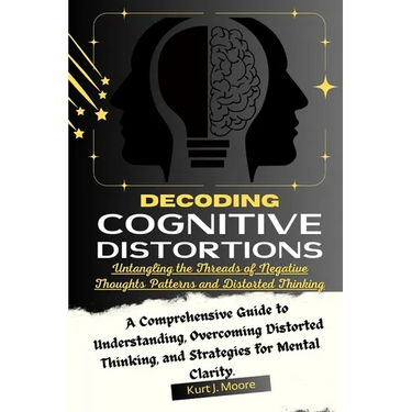 Decoding Cognitive Distortions: Untangling the Threads of Negative Thoughts Patterns and Distorted Thinking.: A Comprehensive Guide to Understanding,