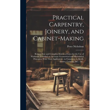 Practical Carpentry, Joinery, and Cabinet-making: Being a New and Complete System of Lines for the Use of Workmen, Founded on Accurate Geometrical and
