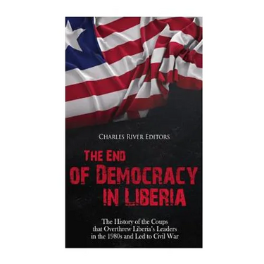 The End of Democracy in Liberia: The History of the Coups that Overthrew Liberia's Leaders in the 1980s and Led to Civil War