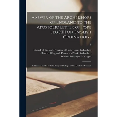 Answer of the Archbishops of England to the Apostolic Letter of Pope Leo XIII on English Ordinations: Addressed to the Whole Body of Bishops of the Ca