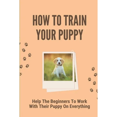 How To Train Your Puppy: Help The Beginners To Work With Their Puppy On Everything: Dog Training Guide For Beginners