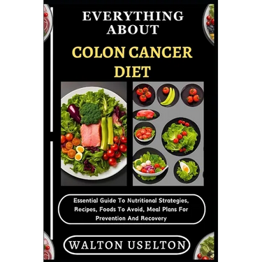 Everything about Colon Cancer Diet: Essential Guide To Nutritional Strategies, Recipes, Foods To Avoid, Meal Plans For Prevention And Recovery