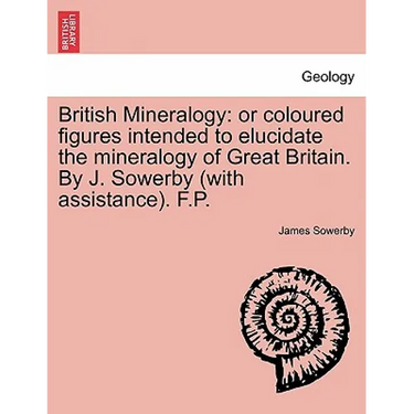 British Mineralogy: Or Coloured Figures Intended to Elucidate the Mineralogy of Great Britain. by J. Sowerby (with Assistance). F.P.