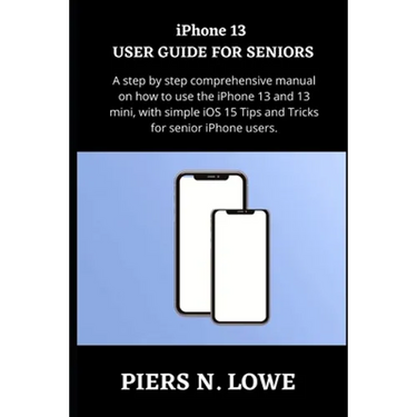iPhone 13 USER GUIDE FOR SENIORS: A step by step comprehensive manual on how to use the iPhone 13 and 13 mini, with simple iOS 15 Tips and Tricks for