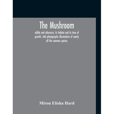 The Mushroom, Edible And Otherwise, Its Habitat And Its Time Of Growth, With Photographic Illustrations Of Nearly All The Common Species: A Guide To T