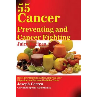 55 Cancer Preventing and Cancer Fighting Juice Recipes: Boost Your Immune System, Improve Your Digestion, and Become Healthier Today