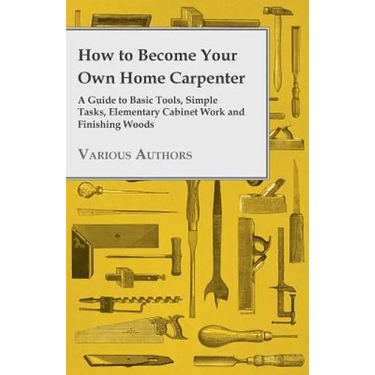 How to Become Your Own Home Carpenter - A Guide to Basic Tools, Simple Tasks, Elementary Cabinet Work and Finishing Woods