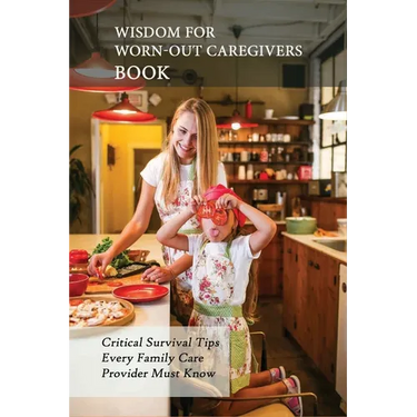 Wisdom For Worn-Out Caregivers Book: Critical Survival Tips Every Family Care Provider Must Know: Caregivers Guide