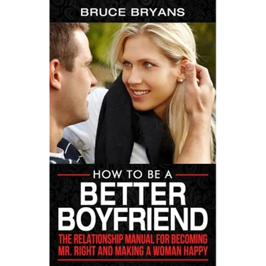 How To Be A Better Boyfriend: The Relationship Manual for Becoming Mr. Right and Making a Woman Happy