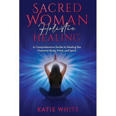 Sacred Woman Holistic Healing: A Comprehensive Guide to Healing the Feminine Body, Mind, and Spirit