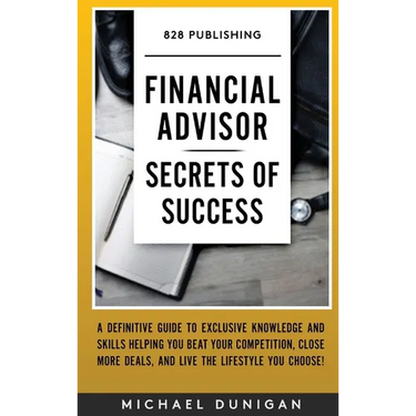 Financial Advisor Secrets of Success: A Definitive Guide to Exclusive Knowledge and Skills Helping you Beat your Competition, Close More Deals, and Li
