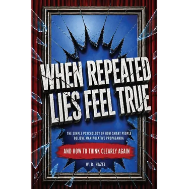 When Repeated Lies Feel True: The Simple Psychology of How Smart People Believe Manipulative Propaganda, And How To Think Clearly Again