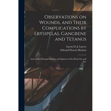 Observations on Wounds, and Their Complications by Erysipelas, Gangrene and Tetanus: and on the Principal Diseases and Injuries of the Head, Ear and E