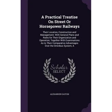 A Practical Treatise On Street Or Horsepower Railways: Their Location, Construction and Management: With General Plans and Rules for Their Organizatio