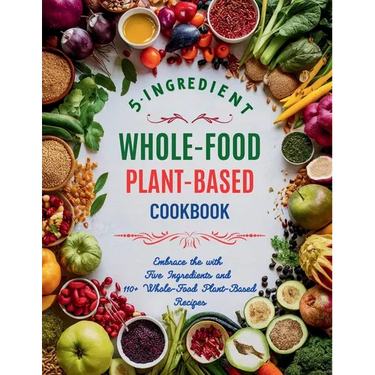 5-Ingredient Whole-Food Plant-Based Cookbook: Embrace the with Five Ingredients and 110+ Whole-Food Plant-Based Recipes